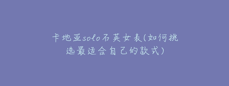 卡地亚solo石英女表(如何挑选最适合自己的款式)-名表号 卡地亚solo石英女表(如何挑选最适合自己的款式)