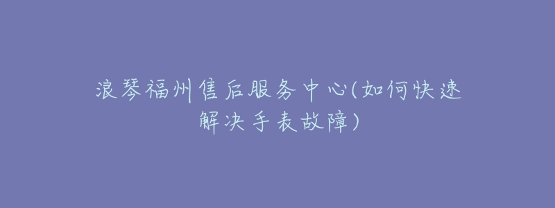 浪琴福州售后服务中心(如何快速解决手表故障)-名表号 浪琴福州售后服务中心(如何快速解决手表故障)