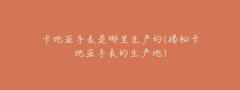 卡地亚手表是哪里生产的(揭秘卡地亚手表的生产地)-名表号 卡地亚手表是哪里生产的(揭秘卡地亚手表的生产地)
