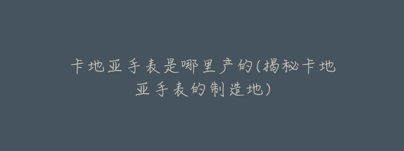 卡地亚手表是哪里产的(揭秘卡地亚手表的制造地)-名表号 卡地亚手表是哪里产的(揭秘卡地亚手表的制造地)