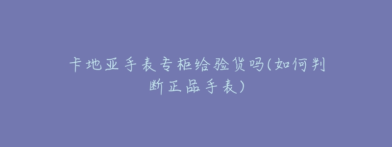 卡地亚手表专柜给验货吗(如何判断正品手表)-名表号 卡地亚手表专柜给验货吗(如何判断正品手表)