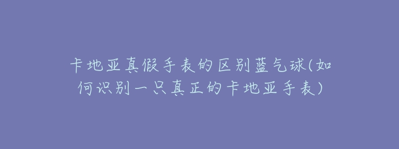 卡地亚真假手表的区别蓝气球(如何识别一只真正的卡地亚手表)-名表号 卡地亚真假手表的区别蓝气球(如何识别一只真正的卡地亚手表)