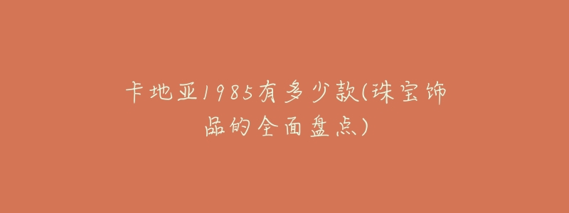 卡地亚1985有多少款(珠宝饰品的全面盘点)-名表号 卡地亚1985有多少款(珠宝饰品的全面盘点)