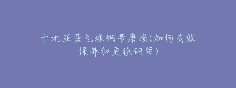 卡地亚蓝气球钢带磨损(如何有效保养和更换钢带)-名表号 卡地亚蓝气球钢带磨损(如何有效保养和更换钢带)