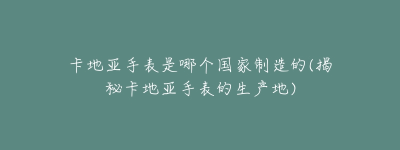 卡地亚手表是哪个国家制造的(揭秘卡地亚手表的生产地)-名表号 卡地亚手表是哪个国家制造的(揭秘卡地亚手表的生产地)
