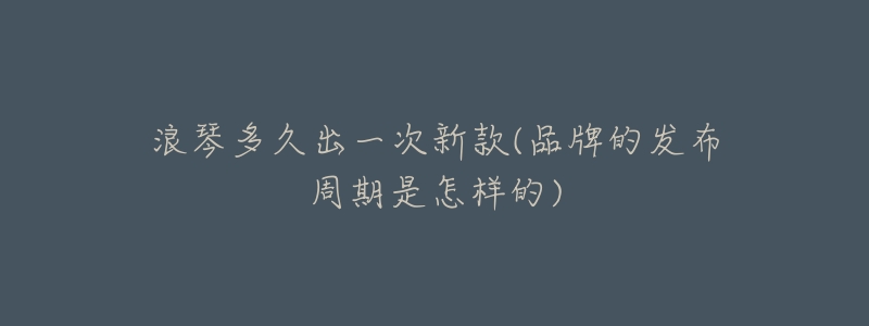 浪琴多久出一次新款(品牌的发布周期是怎样的)-名表号 浪琴多久出一次新款(品牌的发布周期是怎样的)