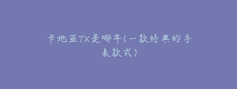 卡地亚TX是哪年(一款经典的手表款式)-名表号 卡地亚TX是哪年(一款经典的手表款式)