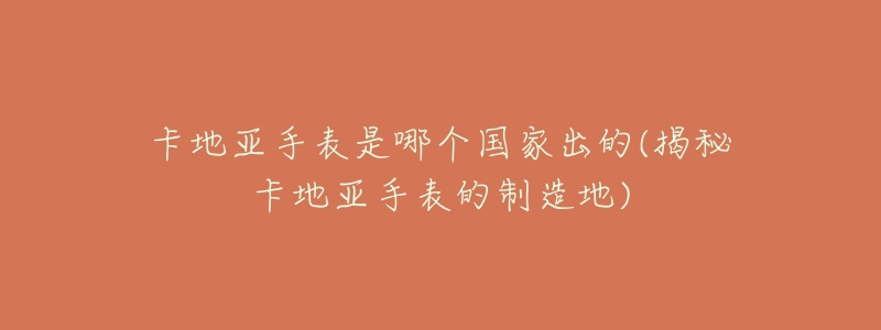 卡地亚手表是哪个国家出的(揭秘卡地亚手表的制造地)-名表号 卡地亚手表是哪个国家出的(揭秘卡地亚手表的制造地)