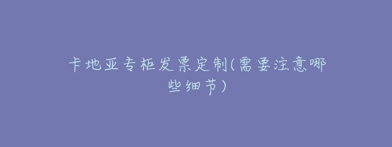 卡地亚专柜发票定制(需要注意哪些细节)