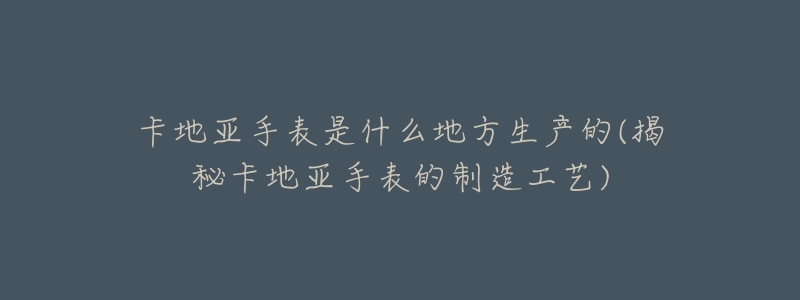 卡地亚手表是什么地方生产的(揭秘卡地亚手表的制造工艺)-名表号 卡地亚手表是什么地方生产的(揭秘卡地亚手表的制造工艺)