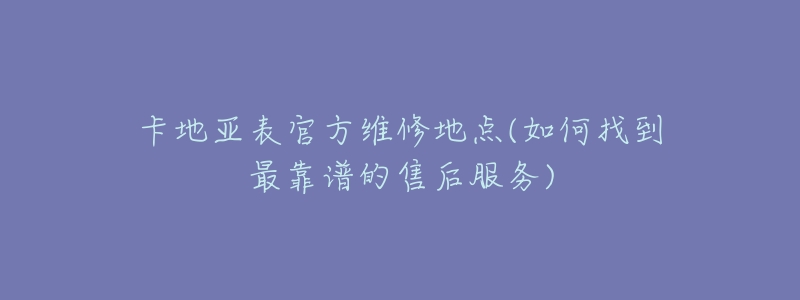 卡地亚表官方维修地点(如何找到最靠谱的售后服务)-名表号 卡地亚表官方维修地点(如何找到最靠谱的售后服务)