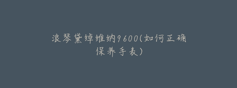 浪琴黛绰维纳9600(如何正确保养手表)-名表号 浪琴黛绰维纳9600(如何正确保养手表)