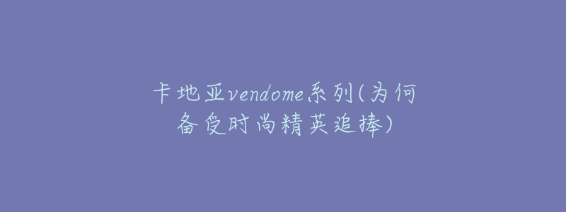 卡地亚vendome系列(为何备受时尚精英追捧)-名表号 卡地亚vendome系列(为何备受时尚精英追捧)