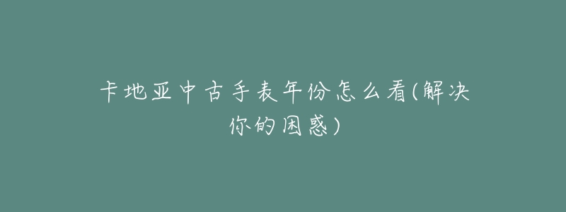 卡地亚中古手表年份怎么看(解决你的困惑)-名表号 卡地亚中古手表年份怎么看(解决你的困惑)