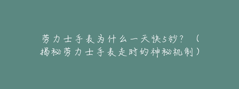 劳力士手表为什么一天快5秒?(揭秘劳力士手表走时的神秘机制)-名表号 劳力士手表为什么一天快5秒?(揭秘劳力士手表走时的神秘机制)