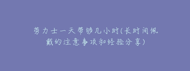 劳力士一天带够几小时(长时间佩戴的注意事项和经验分享)-名表号 劳力士一天带够几小时(长时间佩戴的注意事项和经验分享)