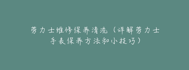 劳力士维修保养清洗(详解劳力士手表保养方法和小技巧)-名表号 劳力士维修保养清洗(详解劳力士手表保养方法和小技巧)