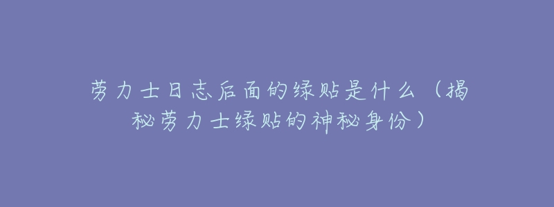 劳力士日志后面的绿贴是什么(揭秘劳力士绿贴的神秘身份)-名表号 劳力士日志后面的绿贴是什么(揭秘劳力士绿贴的神秘身份)