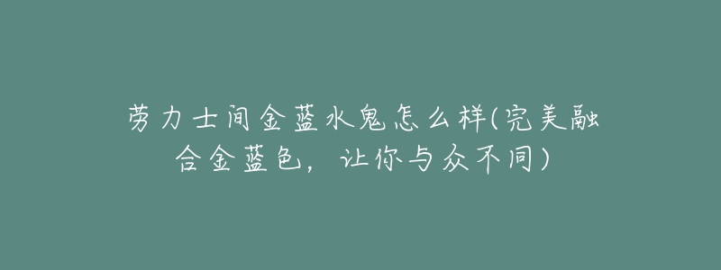 劳力士间金蓝水鬼怎么样(完美融合金蓝色,让你与众不同)-名表号 劳力士间金蓝水鬼怎么样(完美融合金蓝色,让你与众不同)