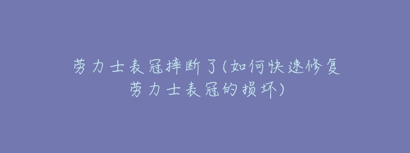 劳力士表冠摔断了(如何快速修复劳力士表冠的损坏)-名表号 劳力士表冠摔断了(如何快速修复劳力士表冠的损坏)