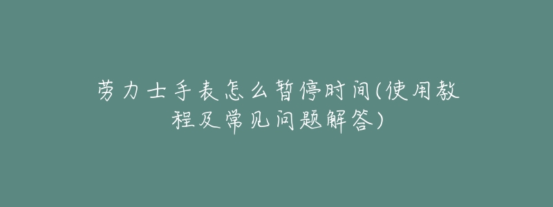 劳力士手表怎么暂停时间(使用教程及常见问题解答)-名表号 劳力士手表怎么暂停时间(使用教程及常见问题解答)