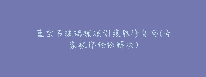 蓝宝石玻璃镀膜划痕能修复吗(专家教你轻松解决)-名表号 蓝宝石玻璃镀膜划痕能修复吗(专家教你轻松解决)