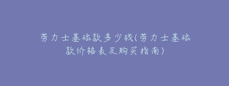 劳力士基础款多少钱(劳力士基础款价格表及购买指南)-名表号 劳力士基础款多少钱(劳力士基础款价格表及购买指南)
