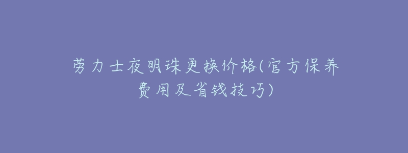 劳力士夜明珠更换价格(官方保养费用及省钱技巧)-名表号 劳力士夜明珠更换价格(官方保养费用及省钱技巧)