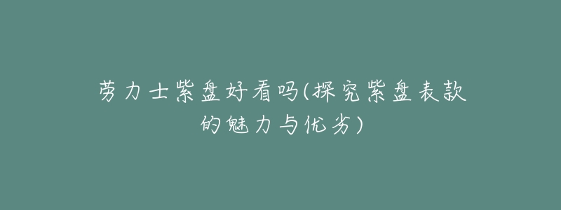劳力士紫盘好看吗(探究紫盘表款的魅力与优劣)-名表号 劳力士紫盘好看吗(探究紫盘表款的魅力与优劣)