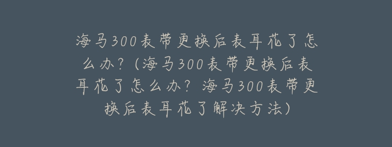 海马300表带更换后表耳花了怎么办?(海马300表带更换后表耳花了怎么办?海马300表带更换后表耳花了解决方法)-名表号 海马300表带更换后表耳花了怎么办?(海马300表带更换后表耳花了怎么办?海马300表带更换后表耳花了解决方法)