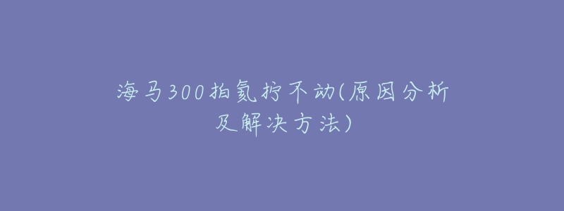 海马300拍氦拧不动(原因分析及解决方法)-名表号 海马300拍氦拧不动(原因分析及解决方法)