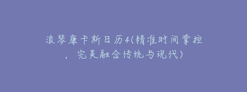 浪琴康卡斯日历4(精准时间掌控,完美融合传统与现代)-名表号 浪琴康卡斯日历4(精准时间掌控,完美融合传统与现代)