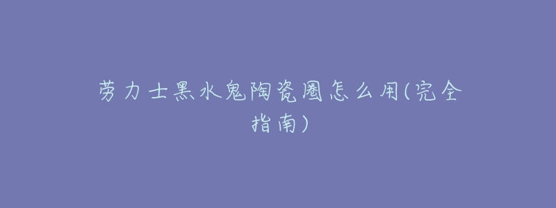 劳力士黑水鬼陶瓷圈怎么用(完全指南)-名表号 劳力士黑水鬼陶瓷圈怎么用(完全指南)