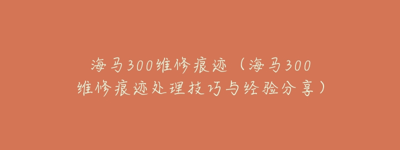 海马300维修痕迹(海马300维修痕迹处理技巧与经验分享)-名表号 海马300维修痕迹(海马300维修痕迹处理技巧与经验分享)