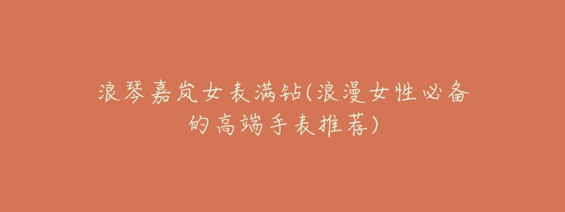 浪琴嘉岚女表满钻(浪漫女性必备的高端手表推荐)-名表号 浪琴嘉岚女表满钻(浪漫女性必备的高端手表推荐)