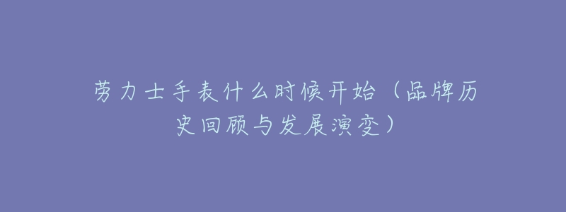 劳力士手表什么时候开始(品牌历史回顾与发展演变)-名表号 劳力士手表什么时候开始(品牌历史回顾与发展演变)