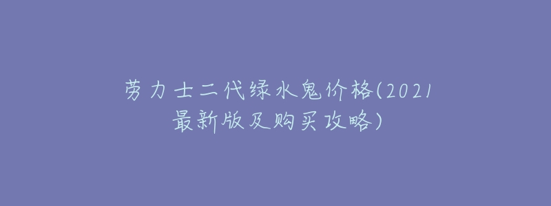 劳力士二代绿水鬼价格(2021最新版及购买攻略)-名表号 劳力士二代绿水鬼价格(2021最新版及购买攻略)