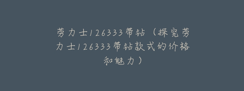 劳力士126333带钻(探究劳力士126333带钻款式的价格和魅力)-名表号 劳力士126333带钻(探究劳力士126333带钻款式的价格和魅力)