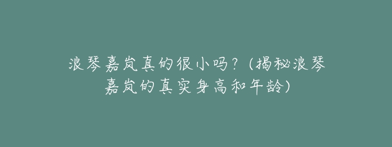 浪琴嘉岚真的很小吗?(揭秘浪琴嘉岚的真实身高和年龄)-名表号 浪琴嘉岚真的很小吗?(揭秘浪琴嘉岚的真实身高和年龄)