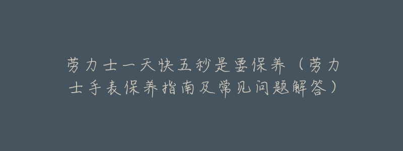 劳力士一天快五秒是要保养（劳力士手表保养指南及常见问题解答）