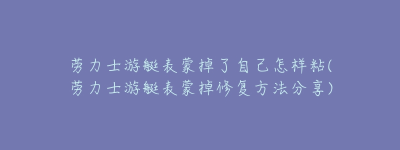 劳力士游艇表蒙掉了自己怎样粘(劳力士游艇表蒙掉修复方法分享)-名表号 劳力士游艇表蒙掉了自己怎样粘(劳力士游艇表蒙掉修复方法分享)