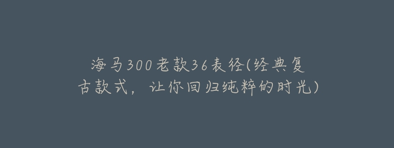 海马300老款36表径(经典复古款式,让你回归纯粹的时光)-名表号 海马300老款36表径(经典复古款式,让你回归纯粹的时光)
