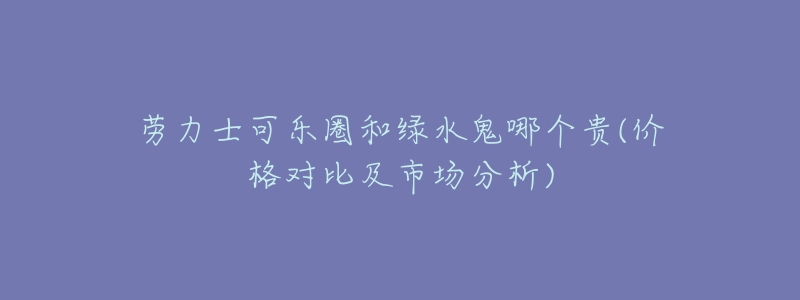 劳力士可乐圈和绿水鬼哪个贵(价格对比及市场分析)-名表号 劳力士可乐圈和绿水鬼哪个贵(价格对比及市场分析)