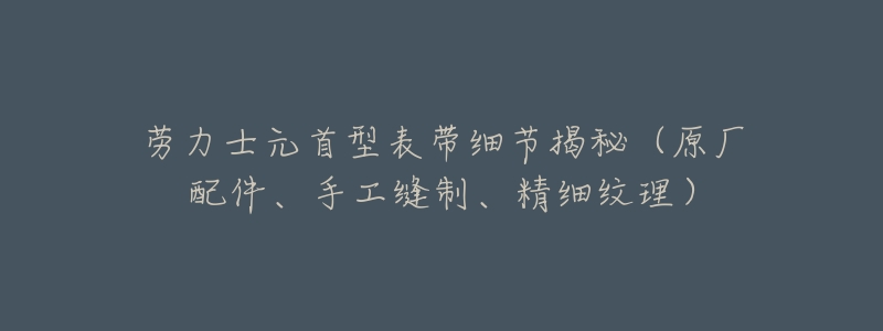劳力士元首型表带细节揭秘(原厂配件、手工缝制、精细纹理)-名表号 劳力士元首型表带细节揭秘(原厂配件、手工缝制、精细纹理)