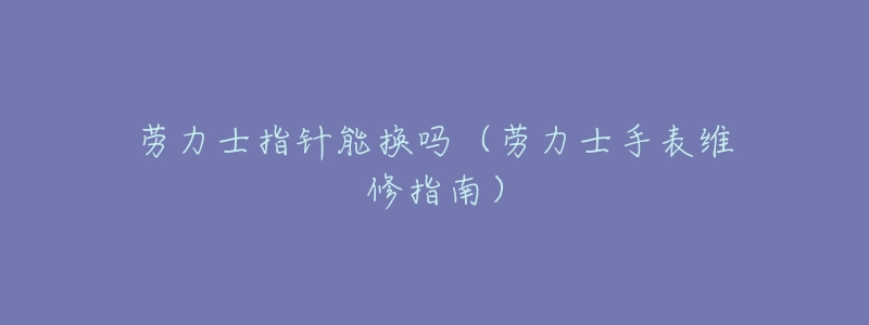 劳力士指针能换吗(劳力士手表维修指南)-名表号 劳力士指针能换吗(劳力士手表维修指南)