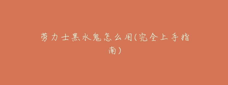 劳力士黑水鬼怎么用(完全上手指南)-名表号 劳力士黑水鬼怎么用(完全上手指南)
