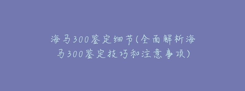 海马300鉴定细节(全面解析海马300鉴定技巧和注意事项)-名表号 海马300鉴定细节(全面解析海马300鉴定技巧和注意事项)