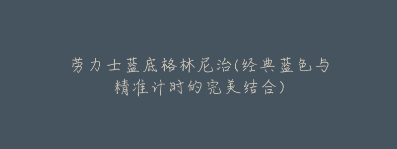 劳力士蓝底格林尼治(经典蓝色与精准计时的完美结合)-名表号 劳力士蓝底格林尼治(经典蓝色与精准计时的完美结合)
