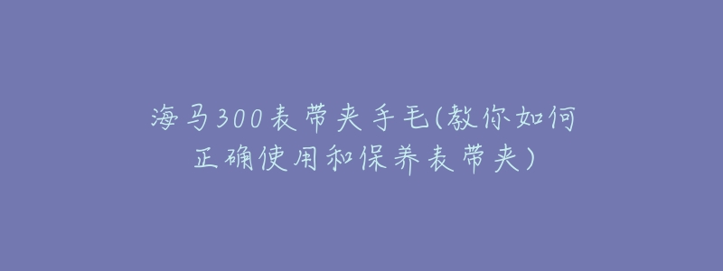 海马300表带夹手毛(教你如何正确使用和保养表带夹)-名表号 海马300表带夹手毛(教你如何正确使用和保养表带夹)