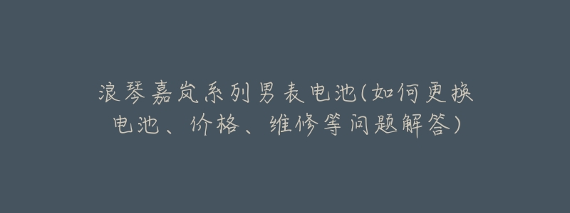 浪琴嘉岚系列男表电池(如何更换电池、价格、维修等问题解答)-名表号 浪琴嘉岚系列男表电池(如何更换电池、价格、维修等问题解答)
